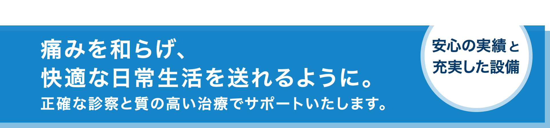 痛みを和らげ、快適な日常生活を送れるように。正確な診察と質の高い治療でサポートいたします。 安心の実績と充実した設備